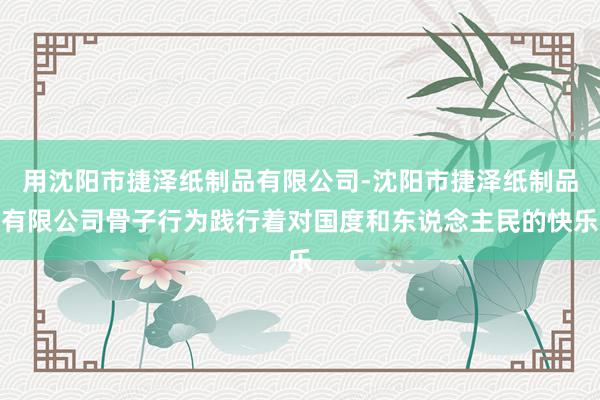 用沈阳市捷泽纸制品有限公司-沈阳市捷泽纸制品有限公司骨子行为践行着对国度和东说念主民的快乐