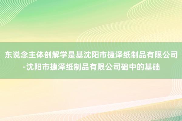 东说念主体剖解学是基沈阳市捷泽纸制品有限公司-沈阳市捷泽纸制品有限公司础中的基础