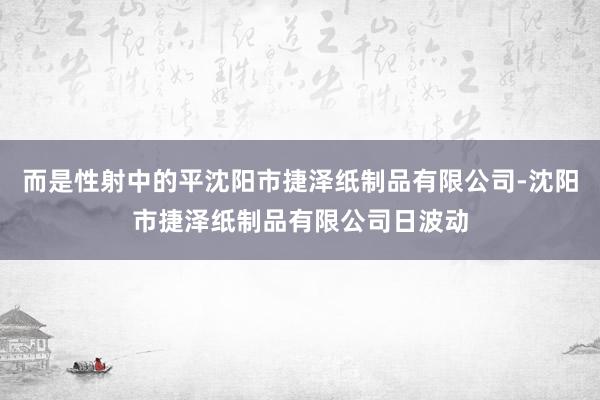 而是性射中的平沈阳市捷泽纸制品有限公司-沈阳市捷泽纸制品有限公司日波动