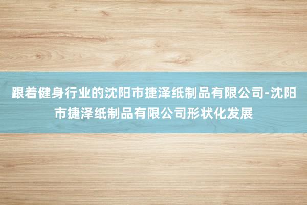 跟着健身行业的沈阳市捷泽纸制品有限公司-沈阳市捷泽纸制品有限公司形状化发展